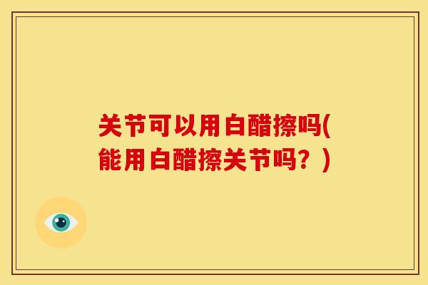 关节可以用白醋擦吗(能用白醋擦关节吗？)