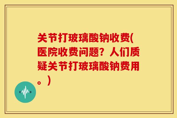 关节打玻璃酸钠收费(医院收费问题？人们质疑关节打玻璃酸钠费用。)
