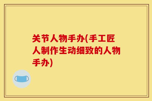 关节人物手办(手工匠人制作生动细致的人物手办)