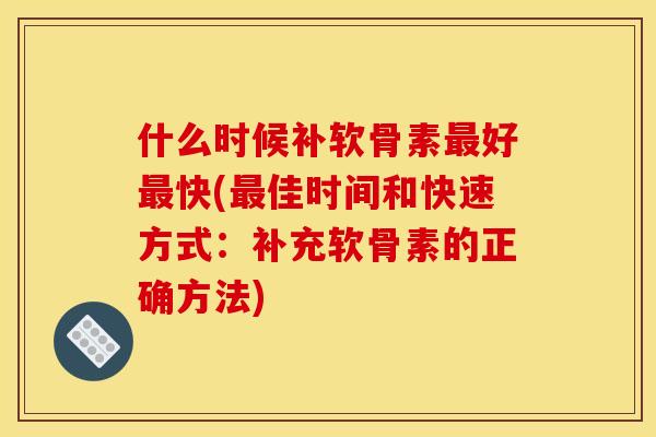 什么时候补软骨素最好最快(最佳时间和快速方式：补充软骨素的正确方法)