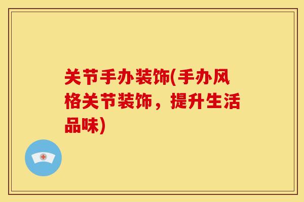关节手办装饰(手办风格关节装饰，提升生活品味)