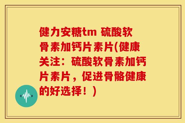 健力安糖tm 硫酸软骨素加钙片素片(健康关注：硫酸软骨素加钙片素片，促进骨骼健康的好选择！)