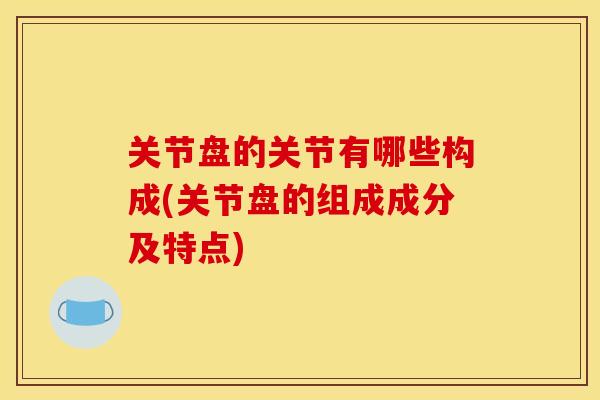 关节盘的关节有哪些构成(关节盘的组成成分及特点)