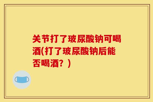 关节打了玻尿酸钠可喝酒(打了玻尿酸钠后能否喝酒？)