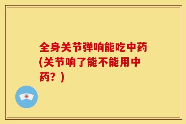 全身关节弹响能吃中药(关节响了能不能用中药？)