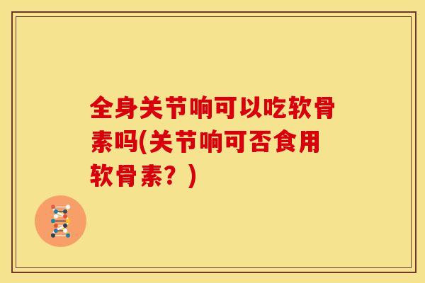 全身关节响可以吃软骨素吗(关节响可否食用软骨素？)