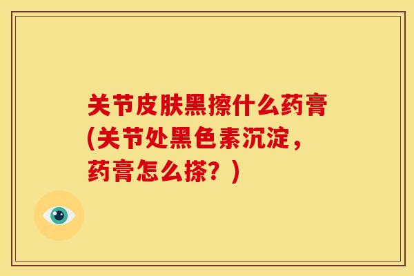 关节皮肤黑擦什么药膏(关节处黑色素沉淀，药膏怎么搽？)