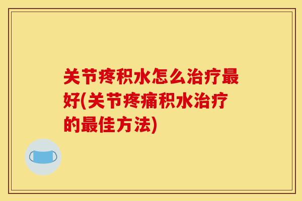 关节疼积水怎么治疗最好(关节疼痛积水治疗的最佳方法)