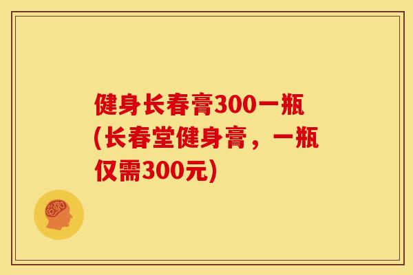 健身长春膏300一瓶(长春堂健身膏，一瓶仅需300元)
