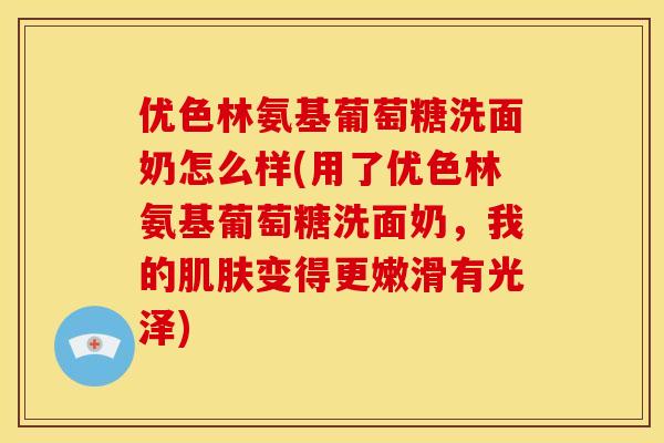 优色林氨基葡萄糖洗面奶怎么样(用了优色林氨基葡萄糖洗面奶，我的肌肤变得更嫩滑有光泽)
