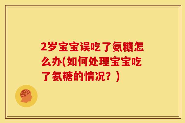 2岁宝宝误吃了氨糖怎么办(如何处理宝宝吃了氨糖的情况？)