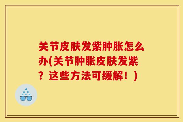 关节皮肤发紫肿胀怎么办(关节肿胀皮肤发紫？这些方法可缓解！)