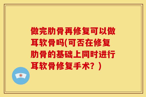做完肋骨再修复可以做耳软骨吗(可否在修复肋骨的基础上同时进行耳软骨修复手术？)