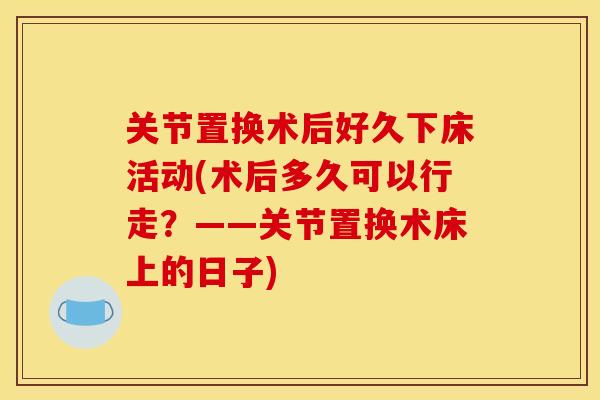 关节置换术后好久下床活动(术后多久可以行走？——关节置换术床上的日子)