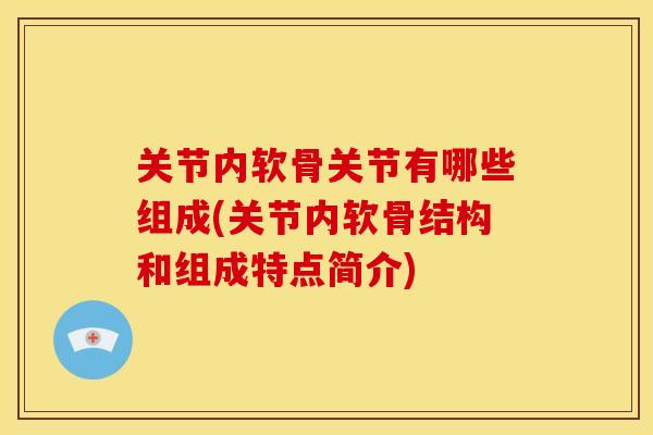 关节内软骨关节有哪些组成(关节内软骨结构和组成特点简介)