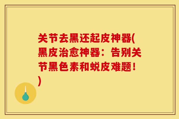 关节去黑还起皮神器(黑皮治愈神器：告别关节黑色素和蜕皮难题！)