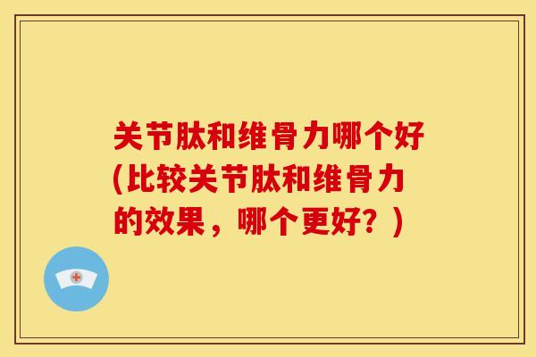 关节肽和维骨力哪个好(比较关节肽和维骨力的效果，哪个更好？)