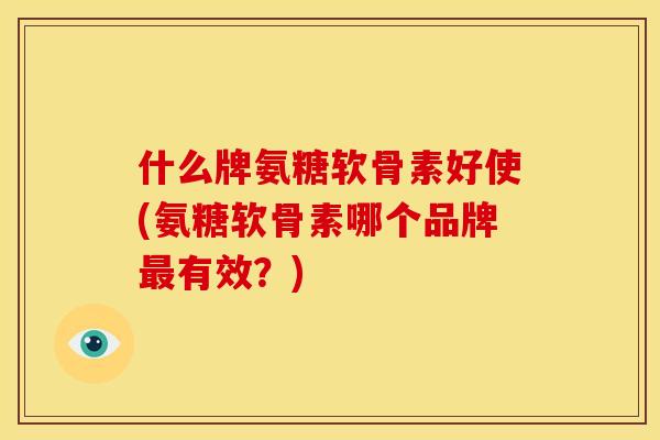 什么牌氨糖软骨素好使(氨糖软骨素哪个品牌最有效？)