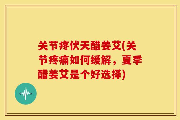 关节疼伏天醋姜艾(关节疼痛如何缓解，夏季醋姜艾是个好选择)