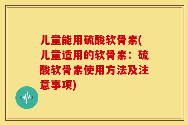 儿童能用硫酸软骨素(儿童适用的软骨素：硫酸软骨素使用方法及注意事项)