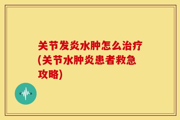 关节发炎水肿怎么治疗(关节水肿炎患者救急攻略)