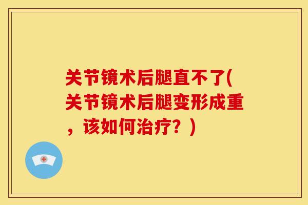 关节镜术后腿直不了(关节镜术后腿变形成重，该如何？)
