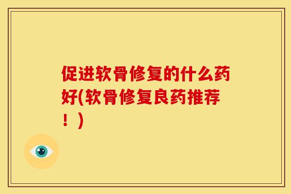 促进软骨修复的什么药好(软骨修复良药推荐！)