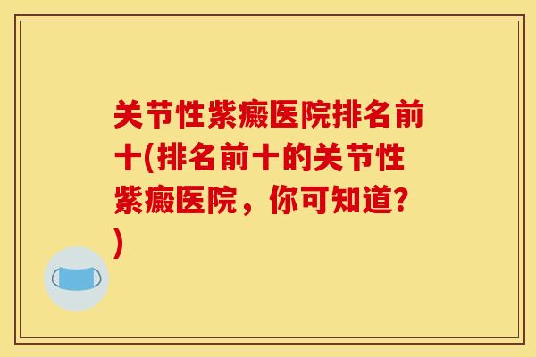 关节性紫癜医院排名前十(排名前十的关节性紫癜医院,你可知道?) 关节性紫癜医院排名前十(排名前十的关节性紫癜医院,你可知道?)