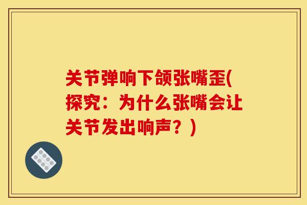 关节弹响下颌张嘴歪(探究：为什么张嘴会让关节发出响声？)