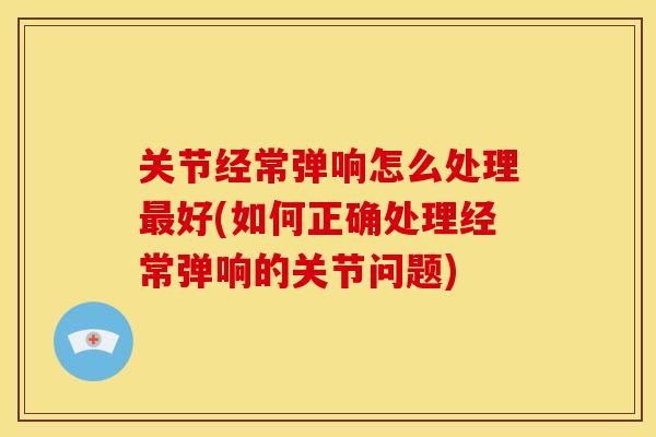 关节经常弹响怎么处理好(如何正确处理经常弹响的关节问题) 关节经常弹响怎么处理好(如何正确处理经常弹响的关节问题)