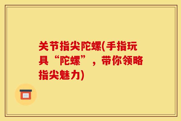 关节指尖陀螺(手指玩具“陀螺”,带你领略指尖魅力) 关节指尖陀螺(手指玩具“陀螺”,带你领略指尖魅力)
