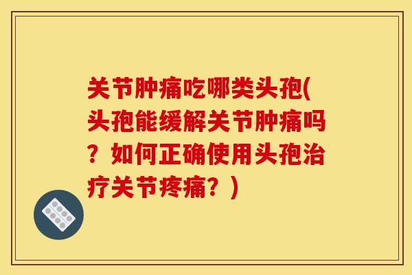 关节肿痛吃哪类头孢(头孢能缓解关节肿痛吗？如何正确使用头孢治疗关节疼痛？)