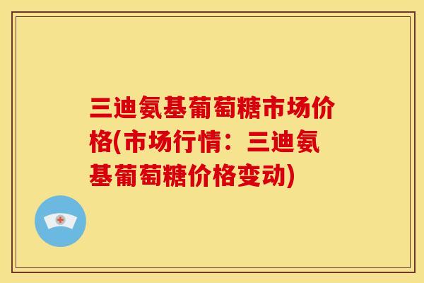 三迪氨基葡萄糖市场价格(市场行情：三迪氨基葡萄糖价格变动)