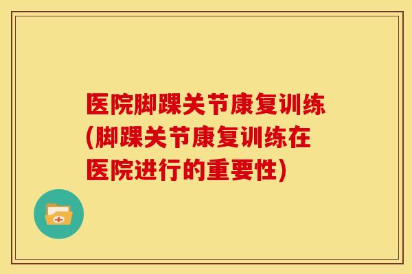 医院脚踝关节康复训练(脚踝关节康复训练在医院进行的重要性)