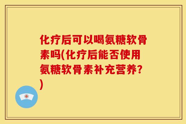 化疗后可以喝氨糖软骨素吗(化疗后能否使用氨糖软骨素补充营养？)