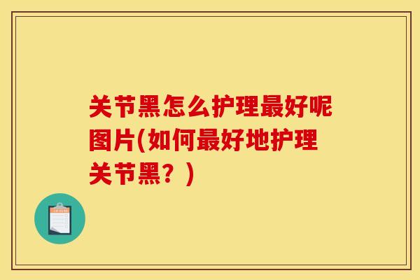 关节黑怎么护理最好呢图片(如何最好地护理关节黑？)
