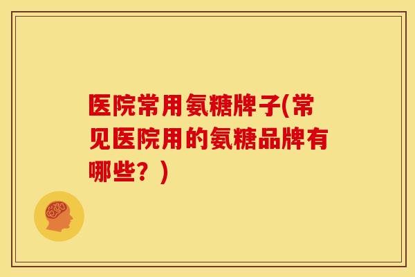 医院常用氨糖牌子(常见医院用的氨糖品牌有哪些？)