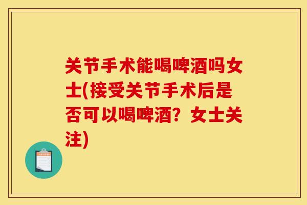 关节手术能喝啤酒吗女士(接受关节手术后是否可以喝啤酒？女士关注)