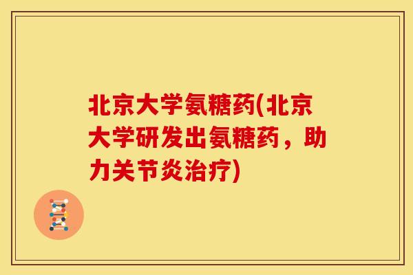 北京大学氨糖药(北京大学研发出氨糖药，助力关节炎治疗)