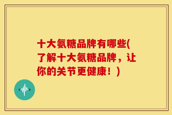 十大氨糖品牌有哪些(了解十大氨糖品牌，让你的关节更健康！)