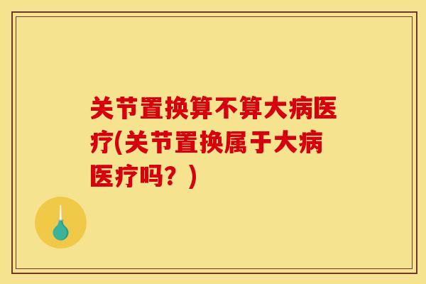 关节置换算不算大病医疗(关节置换属于大病医疗吗？)