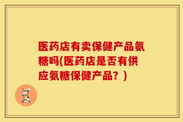 医药店有卖保健产品氨糖吗(医药店是否有供应氨糖保健产品？)