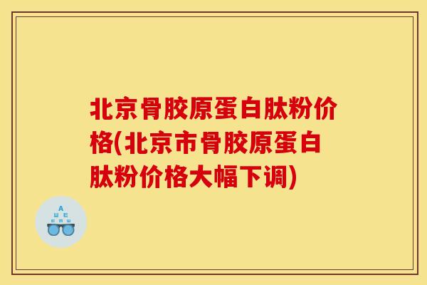北京骨胶原蛋白肽粉价格(北京市骨胶原蛋白肽粉价格大幅下调)