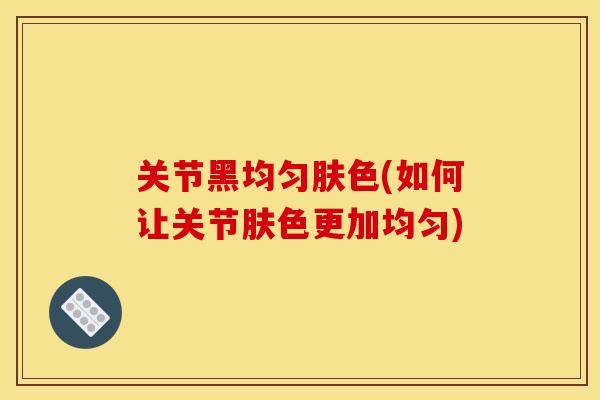 关节黑均匀肤色(如何让关节肤色更加均匀)