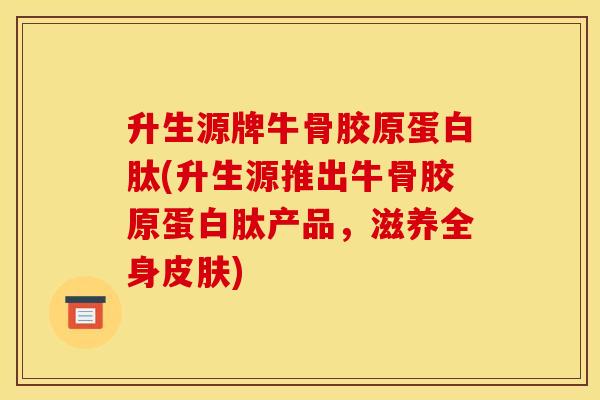 升生源牌牛骨胶原蛋白肽(升生源推出牛骨胶原蛋白肽产品，滋养全身皮肤)