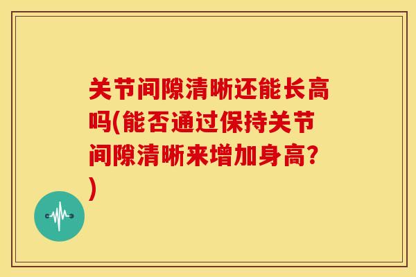 关节间隙清晰还能长高吗(能否通过保持关节间隙清晰来增加身高？)