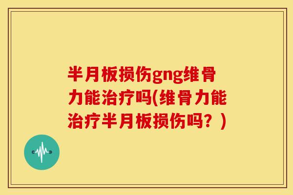 半月板损伤gng维骨力能治疗吗(维骨力能治疗半月板损伤吗？)