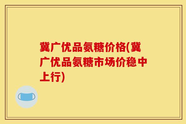 冀广优品氨糖价格(冀广优品氨糖市场价稳中上行) 冀广优品氨糖价格(冀广优品氨糖市场价稳中上行)