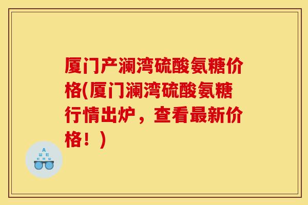 厦门产澜湾硫酸氨糖价格(厦门澜湾硫酸氨糖行情出炉，查看最新价格！)