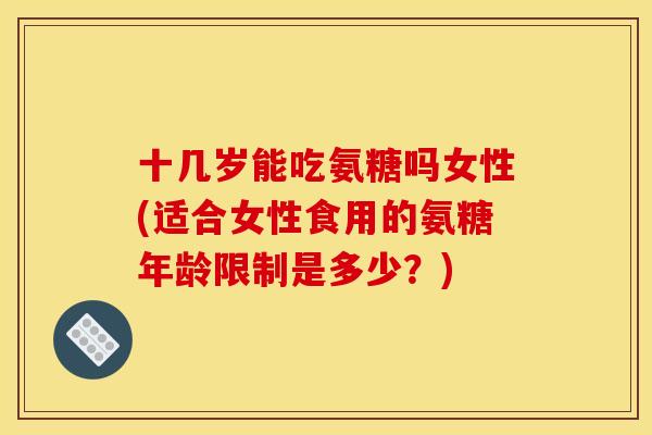 十几岁能吃氨糖吗女性(适合女性食用的氨糖年龄限制是多少？)